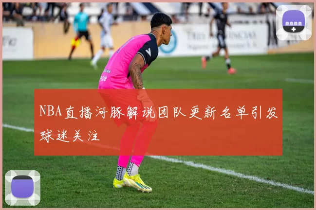NBA直播河豚解说团队更新名单引发球迷关注