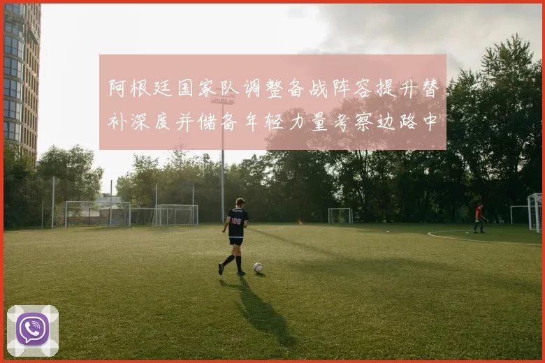 阿根廷国家队调整备战阵容提升替补深度并储备年轻力量考察边路中场选项