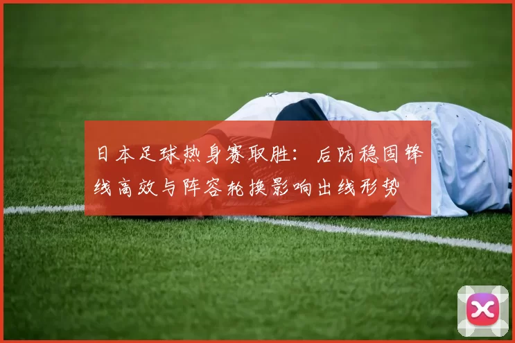 日本足球热身赛取胜：后防稳固锋线高效与阵容轮换影响出线形势
