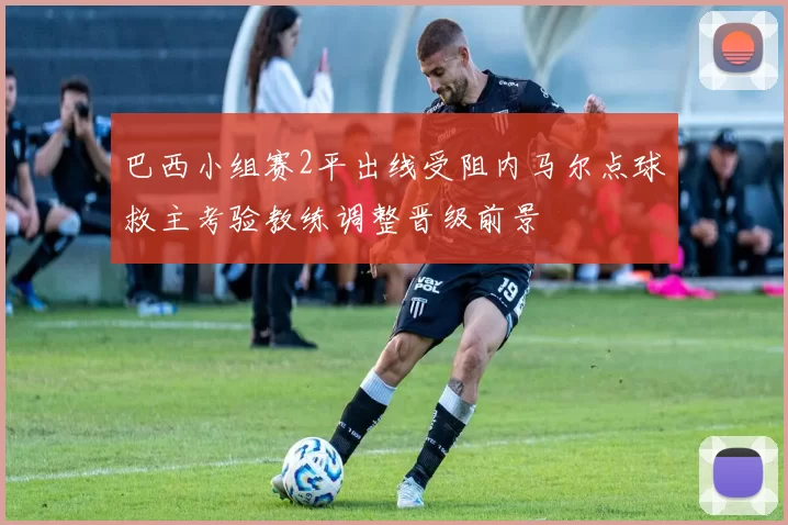 巴西小组赛2平出线受阻内马尔点球救主考验教练调整晋级前景