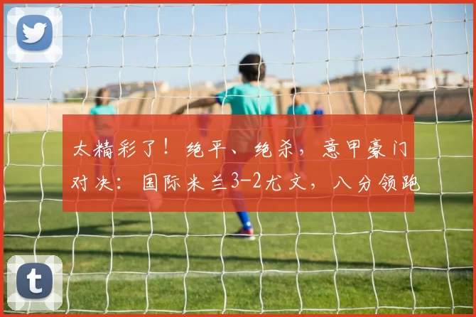 太精彩了！绝平、绝杀，意甲豪门对决：国际米兰3-2尤文，八分领跑！