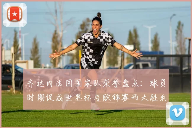 齐达内法国国家队荣誉盘点：球员时期促成世界杯与欧锦赛两大胜利