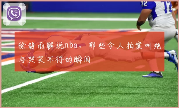 徐静雨解说nba，那些令人拍案叫绝与哭笑不得的瞬间