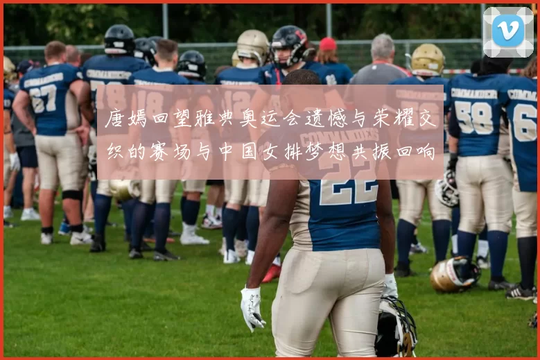 唐嫣回望雅典奥运会遗憾与荣耀交织的赛场与中国女排梦想共振回响