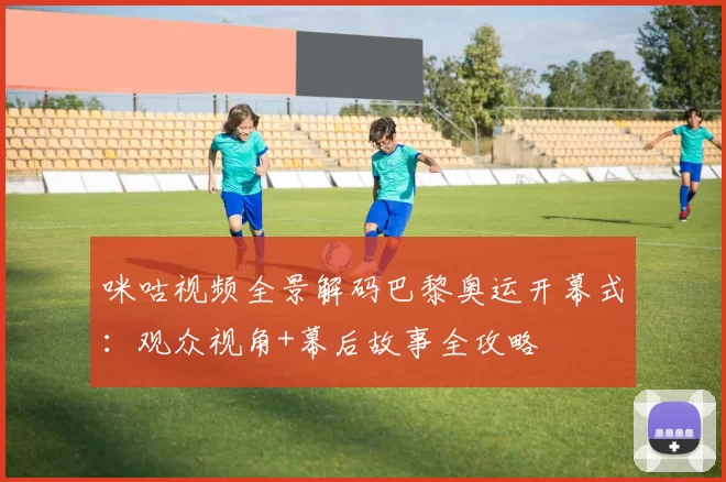 咪咕视频全景解码巴黎奥运开幕式：观众视角+幕后故事全攻略