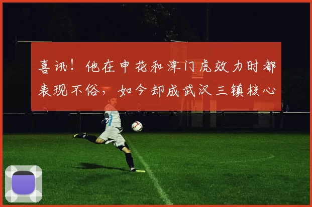 喜讯！他在申花和津门虎效力时都表现不俗，如今却成武汉三镇核心