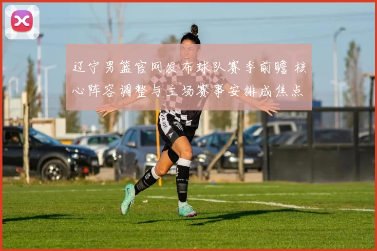 辽宁男篮官网发布球队赛季前瞻 核心阵容调整与主场赛事安排成焦点