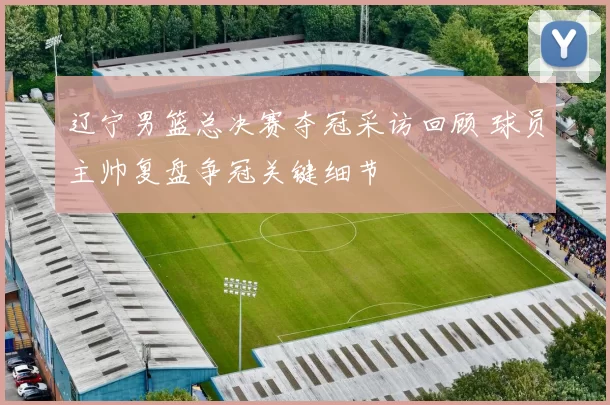 辽宁男篮总决赛夺冠采访回顾 球员主帅复盘争冠关键细节