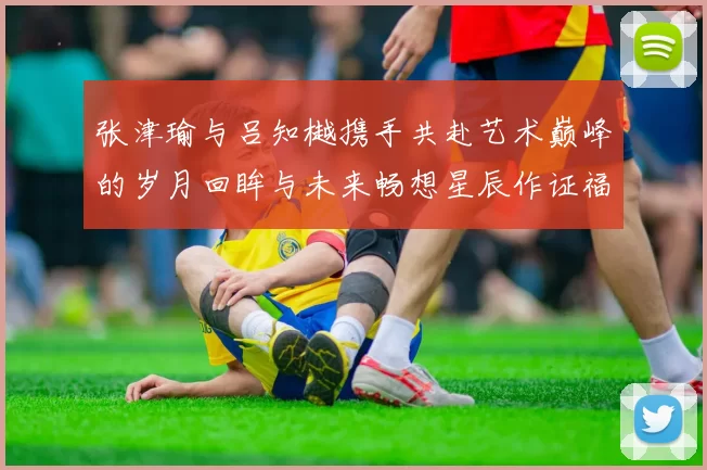 张津瑜与吕知樾携手共赴艺术巅峰的岁月回眸与未来畅想星辰作证福