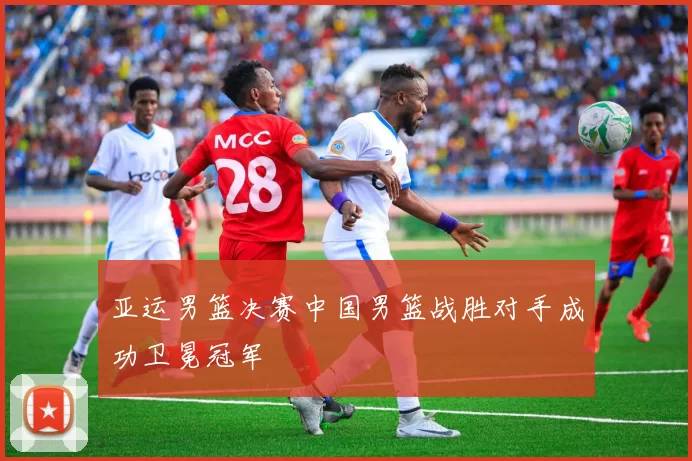 亚运男篮决赛中国男篮战胜对手成功卫冕冠军