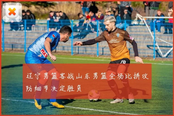 辽宁男篮客战山东男篮全场比拼攻防细节决定胜负