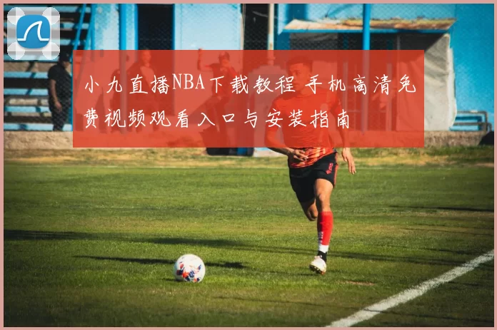 小九直播NBA下载教程 手机高清免费视频观看入口与安装指南